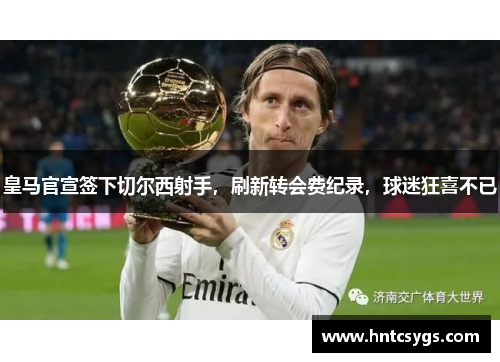 皇马官宣签下切尔西射手，刷新转会费纪录，球迷狂喜不已