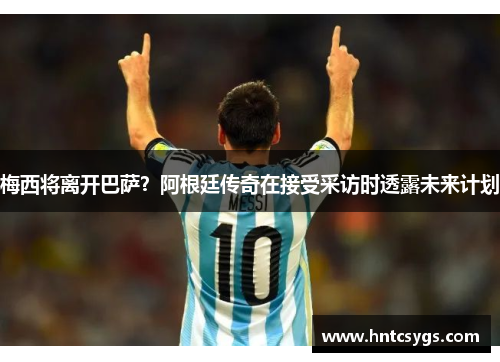 梅西将离开巴萨？阿根廷传奇在接受采访时透露未来计划