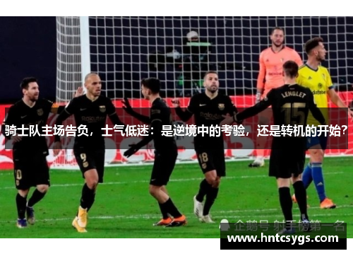 骑士队主场告负，士气低迷：是逆境中的考验，还是转机的开始？