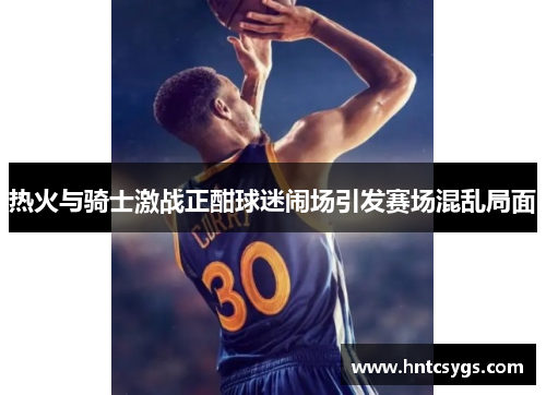 热火与骑士激战正酣球迷闹场引发赛场混乱局面