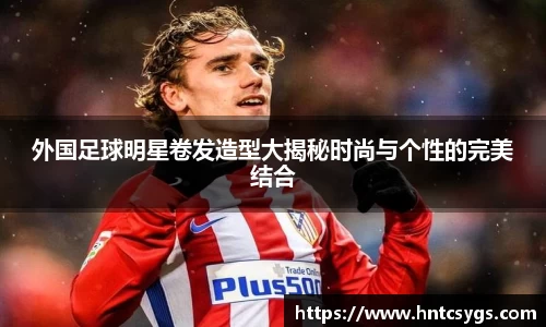 外国足球明星卷发造型大揭秘时尚与个性的完美结合