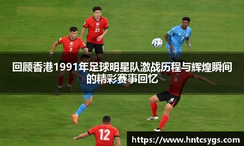 回顾香港1991年足球明星队激战历程与辉煌瞬间的精彩赛事回忆